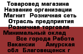 Товаровед магазина › Название организации ­ Магнит, Розничная сеть › Отрасль предприятия ­ Розничная торговля › Минимальный оклад ­ 33 400 - Все города Работа » Вакансии   . Амурская обл.,Благовещенск г.